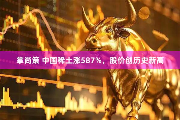 掌尚策 中国稀土涨587%，股价创历史新高