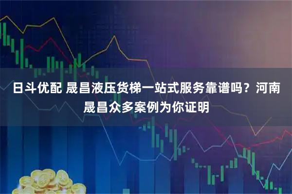 日斗优配 晟昌液压货梯一站式服务靠谱吗?河南晟昌众多案例为你证明