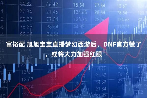 富裕配 旭旭宝宝直播梦幻西游后,DNF官方慌了,或将大力加强红眼