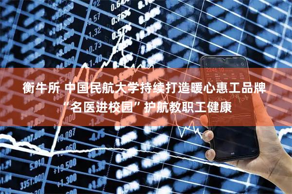 衡牛所 中国民航大学持续打造暖心惠工品牌 “名医进校园”护航教职工健康