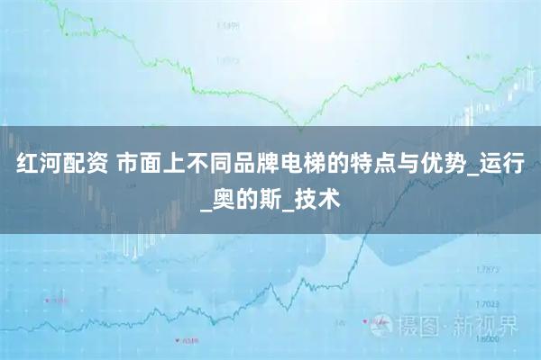 红河配资 市面上不同品牌电梯的特点与优势_运行_奥的斯_技术