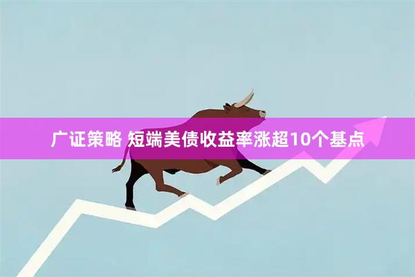 广证策略 短端美债收益率涨超10个基点