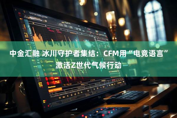 中金汇融 冰川守护者集结:CFM用“电竞语言”激活Z世代气候行动