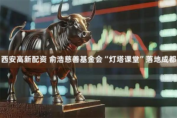 西安高新配资 俞浩慈善基金会“灯塔课堂”落地成都