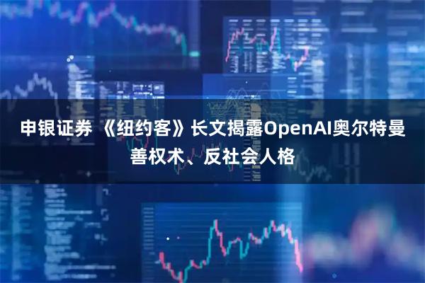 申银证券 《纽约客》长文揭露OpenAI奥尔特曼善权术、反社会人格