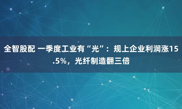 全智股配 一季度工业有“光”：规上企业利润涨15.5%，光纤制造翻三倍