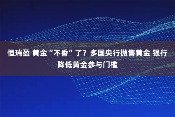 恒瑞盈 黄金“不香”了？多国央行抛售黄金 银行降低黄金参与门槛