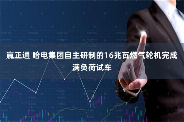 赢正通 哈电集团自主研制的16兆瓦燃气轮机完成满负荷试车