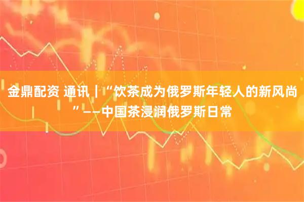 金鼎配资 通讯｜“饮茶成为俄罗斯年轻人的新风尚”——中国茶浸润俄罗斯日常