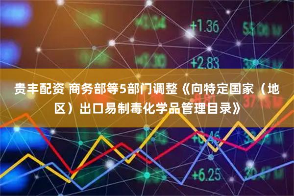贵丰配资 商务部等5部门调整《向特定国家（地区）出口易制毒化学品管理目录》