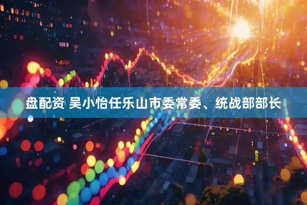 盘配资 吴小怡任乐山市委常委、统战部部长