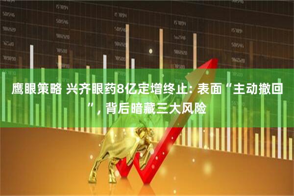 鹰眼策略 兴齐眼药8亿定增终止: 表面“主动撤回”, 背后暗藏三大风险
