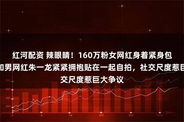 红河配资 辣眼睛！160万粉女网红身着紧身包臀裙，和男网红朱一龙紧紧拥抱贴在一起自拍，社交尺度惹巨大争议