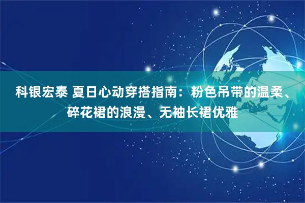 科银宏泰 夏日心动穿搭指南：粉色吊带的温柔、碎花裙的浪漫、无袖长裙优雅