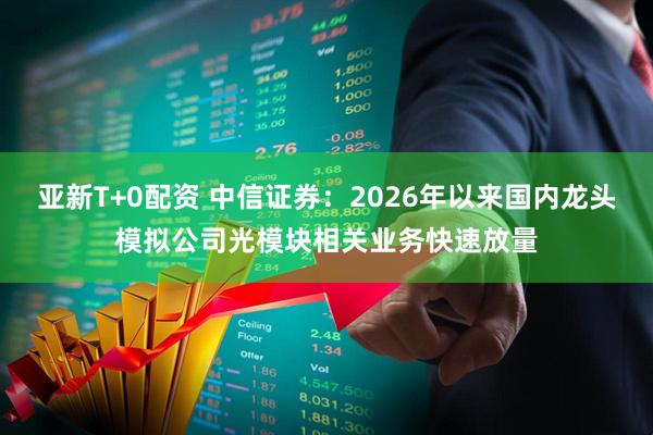 亚新T+0配资 中信证券：2026年以来国内龙头模拟公司光模块相关业务快速放量