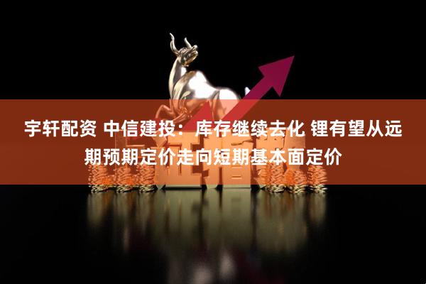 宇轩配资 中信建投：库存继续去化 锂有望从远期预期定价走向短期基本面定价