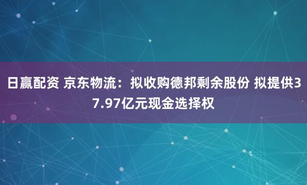 日赢配资 京东物流：拟收购德邦剩余股份 拟提供37.97亿元现金选择权